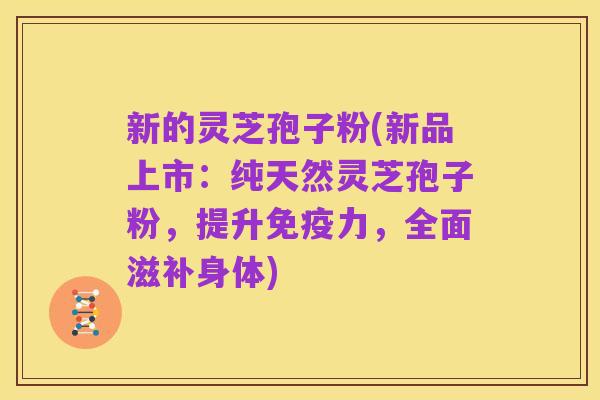 新的灵芝孢子粉(新品上市：纯天然灵芝孢子粉，提升免疫力，全面滋补身体)