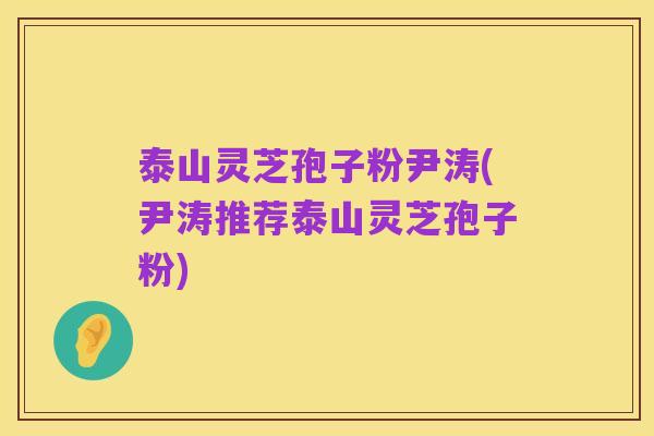 泰山灵芝孢子粉尹涛(尹涛推荐泰山灵芝孢子粉)