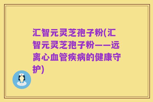 汇智元灵芝孢子粉(汇智元灵芝孢子粉——远离心血管疾病的健康守护)