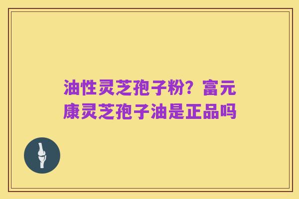 油性灵芝孢子粉？富元康灵芝孢子油是正品吗