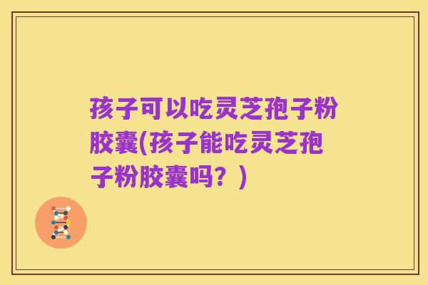 孩子可以吃灵芝孢子粉胶囊(孩子能吃灵芝孢子粉胶囊吗?)