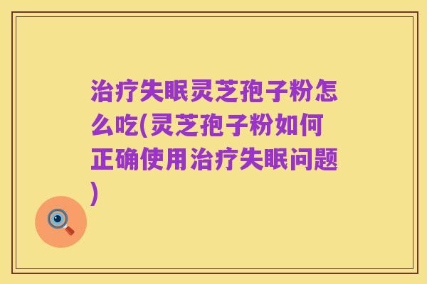 治疗失眠灵芝孢子粉怎么吃(灵芝孢子粉如何正确使用治疗失眠问题)