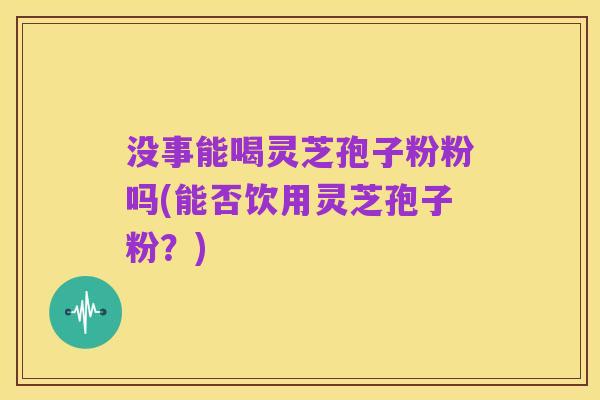 没事能喝灵芝孢子粉粉吗(能否饮用灵芝孢子粉?)