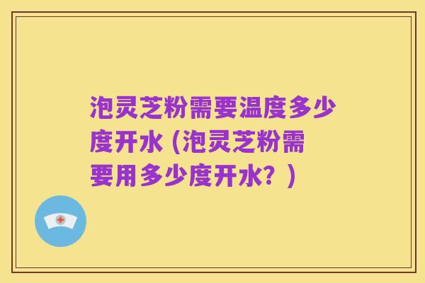 泡灵芝粉需要温度多少度开水 (泡灵芝粉需要用多少度开水?)