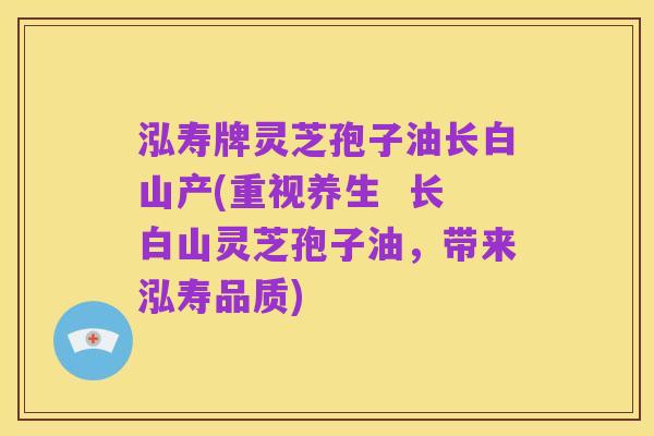 泓寿牌灵芝孢子油长白山产(重视养生  长白山灵芝孢子油，带来泓寿品质)