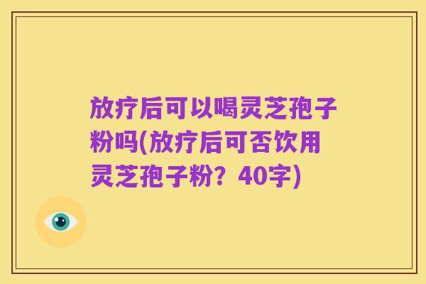 放疗后可以喝灵芝孢子粉吗(放疗后可否饮用灵芝孢子粉?40字)