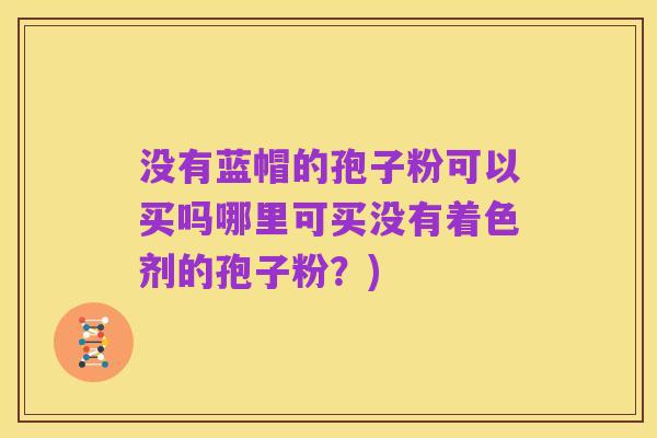 没有蓝帽的孢子粉可以买吗哪里可买没有着色剂的孢子粉？)
