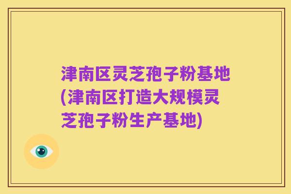 津南区灵芝孢子粉基地(津南区打造大规模灵芝孢子粉生产基地)