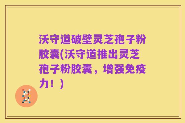 沃守道破壁灵芝孢子粉胶囊(沃守道推出灵芝孢子粉胶囊,增强免疫力!)
