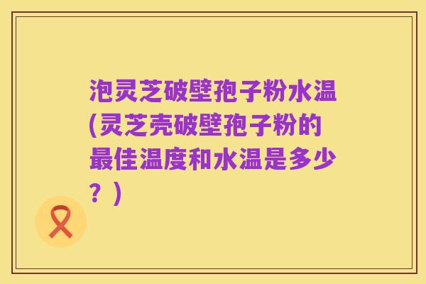 泡灵芝破壁孢子粉水温(灵芝壳破壁孢子粉的最佳温度和水温是多少?)