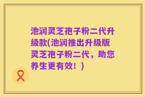 池润灵芝孢子粉二代升级款(池润推出升级版灵芝孢子粉二代，助您养生更有效！)