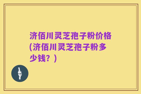 济佰川灵芝孢子粉价格(济佰川灵芝孢子粉多少钱？)
