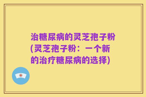 治糖尿病的灵芝孢子粉(灵芝孢子粉:一个新的治疗糖尿病的选择)