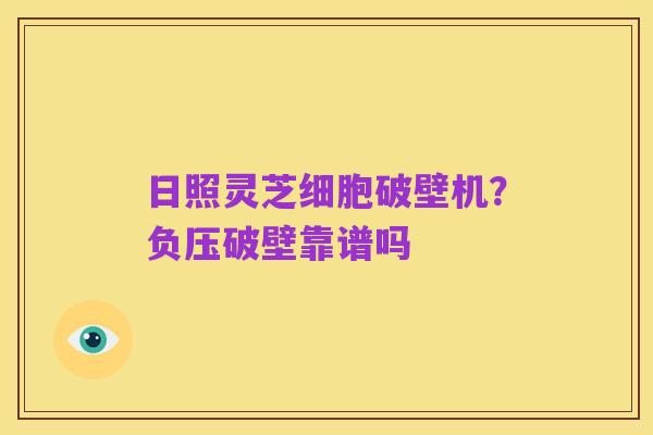 日照灵芝细胞破壁机?负压破壁靠谱吗