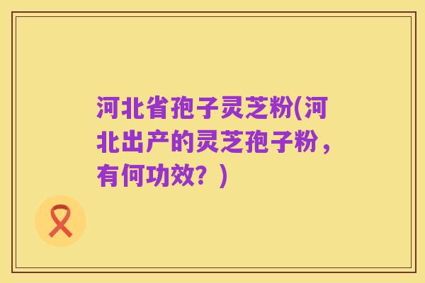 河北省孢子灵芝粉(河北出产的灵芝孢子粉,有何功效?)