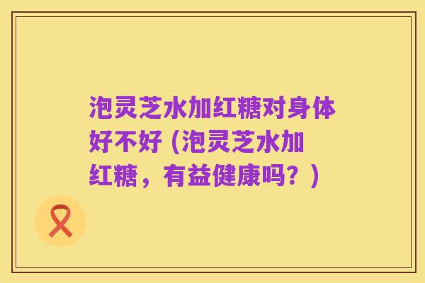 泡灵芝水加红糖对身体好不好 (泡灵芝水加红糖，有益健康吗？)
