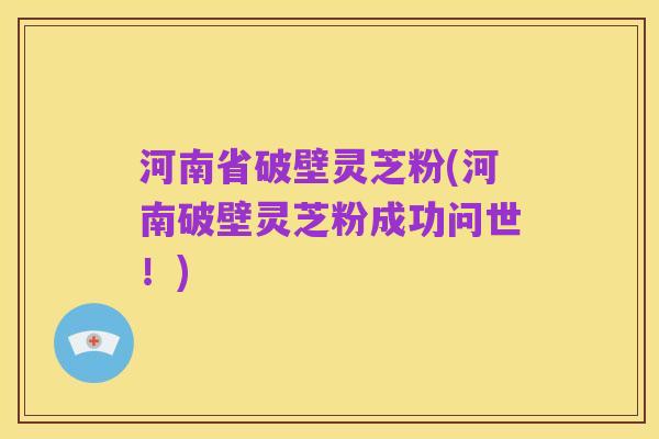 河南省破壁灵芝粉(河南破壁灵芝粉成功问世！)