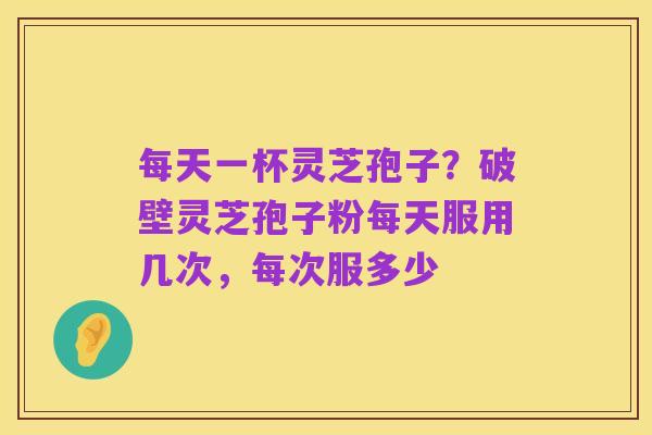 每天一杯灵芝孢子?破壁灵芝孢子粉每天服用几次,每次服多少