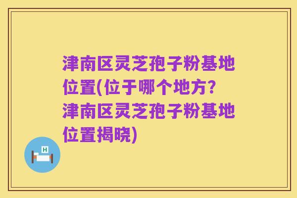 津南区灵芝孢子粉基地位置(位于哪个地方?津南区灵芝孢子粉基地位置揭晓)