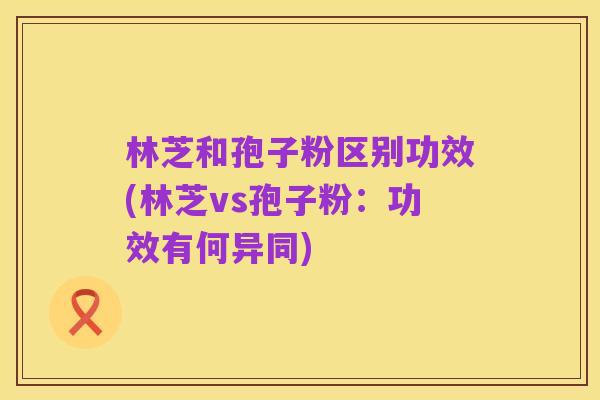 林芝和孢子粉区别功效(林芝vs孢子粉：功效有何异同)