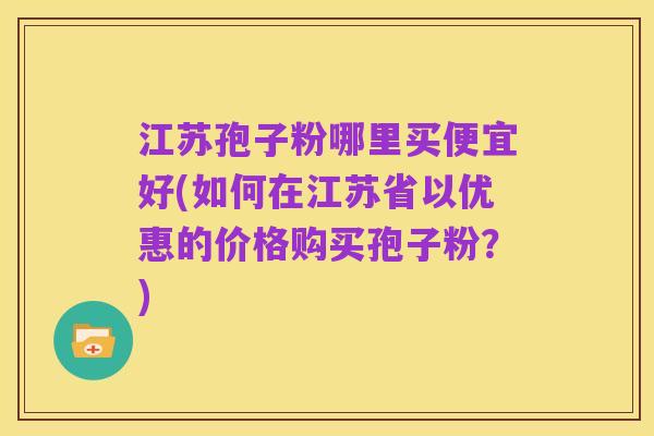 江苏孢子粉哪里买便宜好(如何在江苏省以优惠的价格购买孢子粉？)