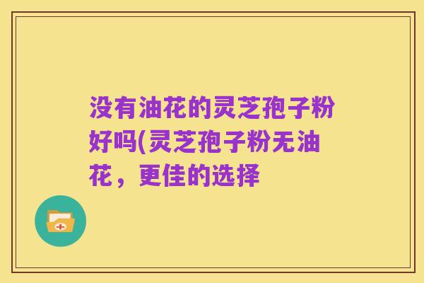 没有油花的灵芝孢子粉好吗(灵芝孢子粉无油花，更佳的选择