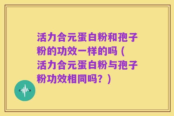 活力合元蛋白粉和孢子粉的功效一样的吗 (活力合元蛋白粉与孢子粉功效相同吗?)