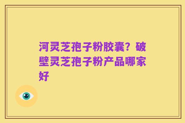 河灵芝孢子粉胶囊?破壁灵芝孢子粉产品哪家好