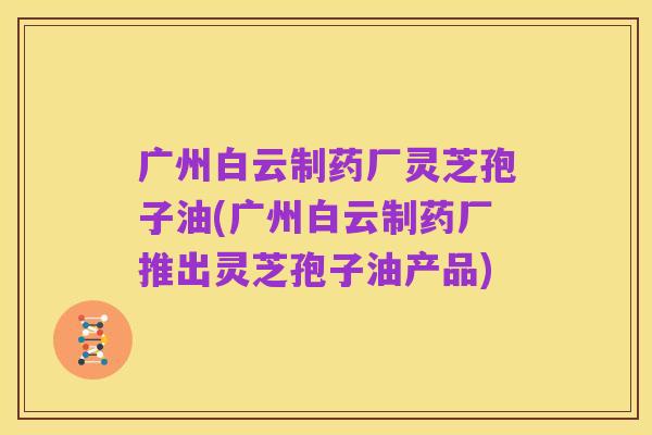 广州白云制药厂灵芝孢子油(广州白云制药厂推出灵芝孢子油产品)