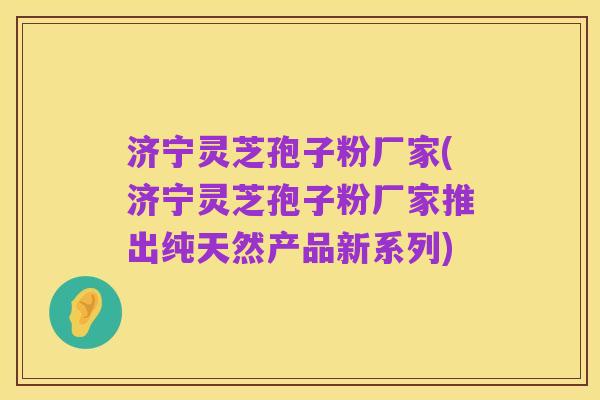 济宁灵芝孢子粉厂家(济宁灵芝孢子粉厂家推出纯天然产品新系列)