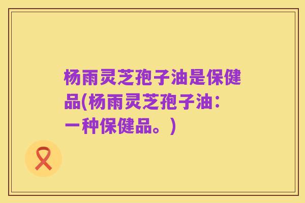杨雨灵芝孢子油是保健品(杨雨灵芝孢子油:一种保健品。)