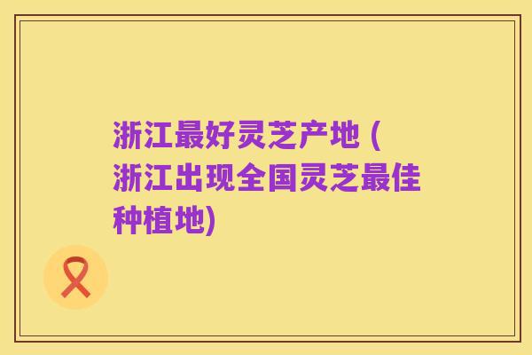 浙江最好灵芝产地 (浙江出现全国灵芝最佳种植地)