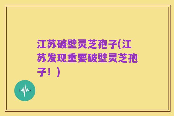 江苏破壁灵芝孢子(江苏发现重要破壁灵芝孢子!)