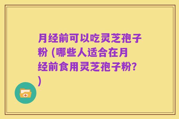 月经前可以吃灵芝孢子粉 (哪些人适合在月经前食用灵芝孢子粉?)