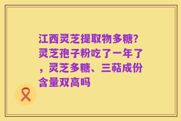 江西灵芝提取物多糖?灵芝孢子粉吃了一年了,灵芝多糖、三萜成份含量双高吗