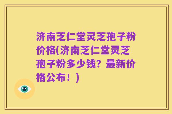 济南芝仁堂灵芝孢子粉价格(济南芝仁堂灵芝孢子粉多少钱?最新价格公布!)