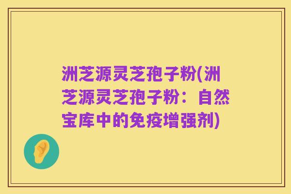 洲芝源灵芝孢子粉(洲芝源灵芝孢子粉：自然宝库中的免疫增强剂)