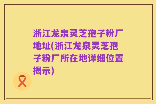 浙江龙泉灵芝孢子粉厂地址(浙江龙泉灵芝孢子粉厂所在地详细位置揭示)