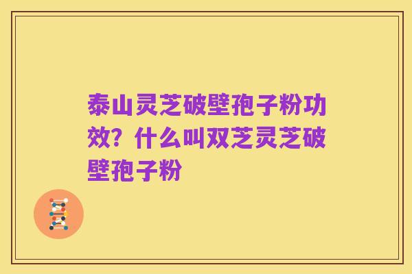 泰山灵芝破壁孢子粉功效?什么叫双芝灵芝破壁孢子粉