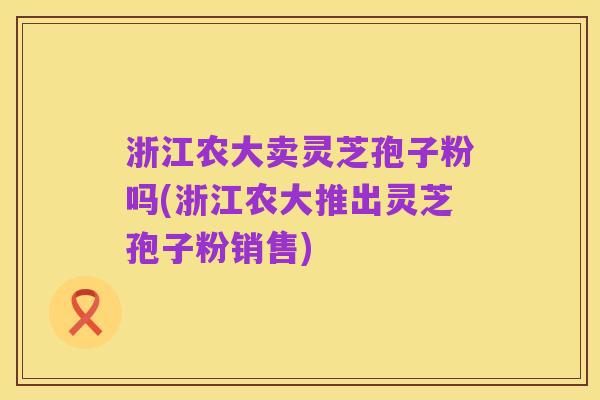 浙江农大卖灵芝孢子粉吗(浙江农大推出灵芝孢子粉销售)