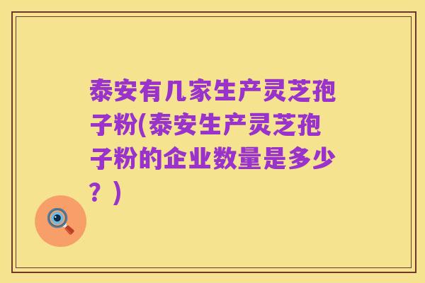 泰安有几家生产灵芝孢子粉(泰安生产灵芝孢子粉的企业数量是多少?)