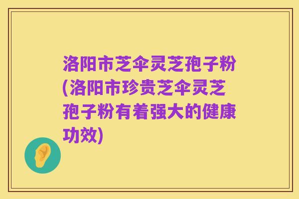 洛阳市芝伞灵芝孢子粉(洛阳市珍贵芝伞灵芝孢子粉有着强大的健康功效)