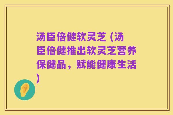 汤臣倍健软灵芝 (汤臣倍健推出软灵芝营养保健品,赋能健康生活)