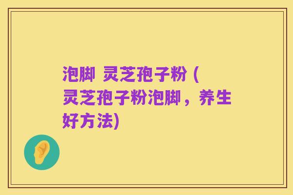 泡脚 灵芝孢子粉 (灵芝孢子粉泡脚,养生好方法)