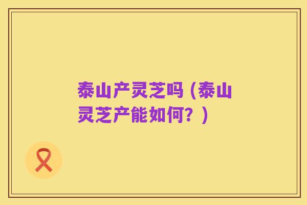 泰山产灵芝吗 (泰山灵芝产能如何?)