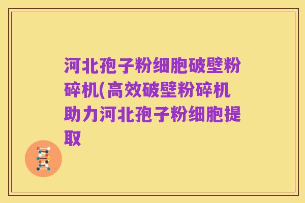 河北孢子粉细胞破壁粉碎机(高效破壁粉碎机助力河北孢子粉细胞提取