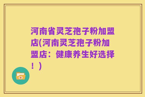 河南省灵芝孢子粉加盟店(河南灵芝孢子粉加盟店：健康养生好选择！)