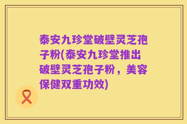 泰安九珍堂破壁灵芝孢子粉(泰安九珍堂推出破壁灵芝孢子粉,美容保健双重功效)