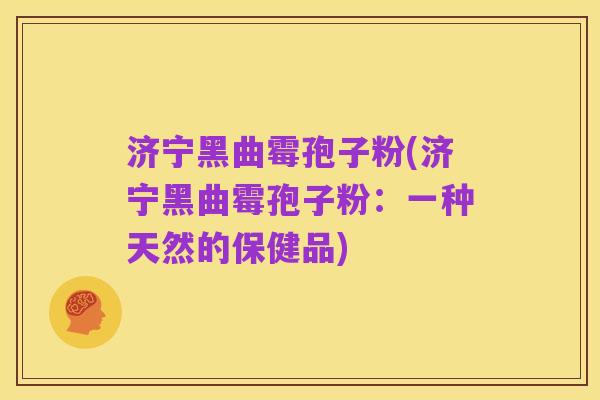 济宁黑曲霉孢子粉(济宁黑曲霉孢子粉：一种天然的保健品)