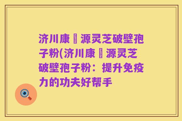济川康煕源灵芝破壁孢子粉(济川康煕源灵芝破壁孢子粉：提升免疫力的功夫好帮手